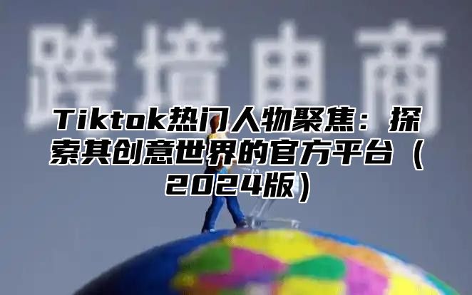 Tiktok热门人物聚焦：探索其创意世界的官方平台（2024版）