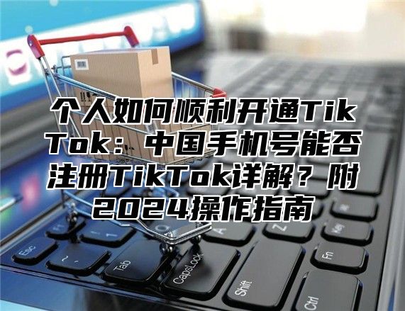 个人如何顺利开通TikTok：中国手机号能否注册TikTok详解？附2024操作指南