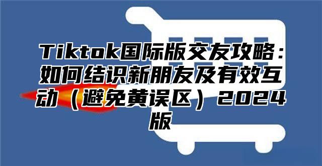 Tiktok国际版交友攻略：如何结识新朋友及有效互动（避免黄误区）2024版