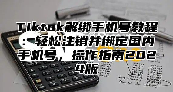 Tiktok解绑手机号教程：轻松注销并绑定国内手机号，操作指南2024版