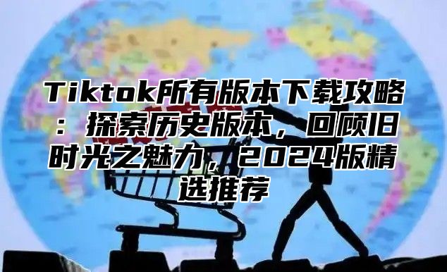 Tiktok所有版本下载攻略：探索历史版本，回顾旧时光之魅力，2024版精选推荐