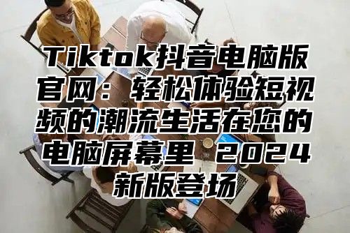 Tiktok抖音电脑版官网：轻松体验短视频的潮流生活在您的电脑屏幕里 2024新版登场