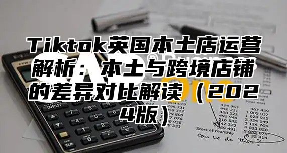 Tiktok英国本土店运营解析：本土与跨境店铺的差异对比解读（2024版）