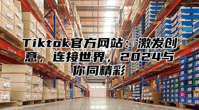 Tiktok官方网站：激发创意，连接世界，2024与你同精彩