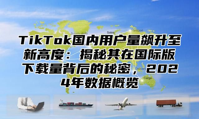 TikTok国内用户量飙升至新高度：揭秘其在国际版下载量背后的秘密，2024年数据概览