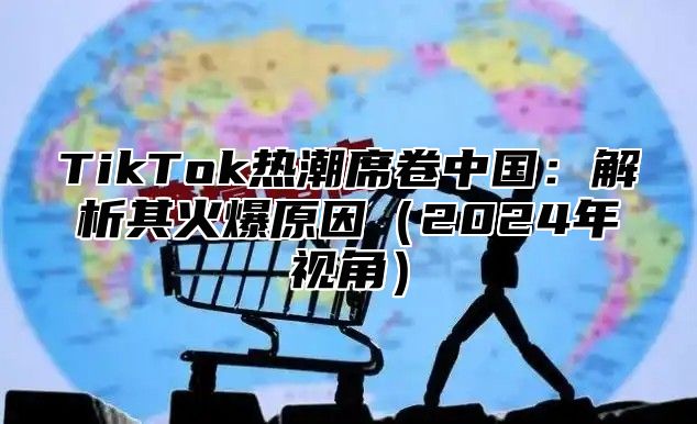 TikTok热潮席卷中国：解析其火爆原因（2024年视角）