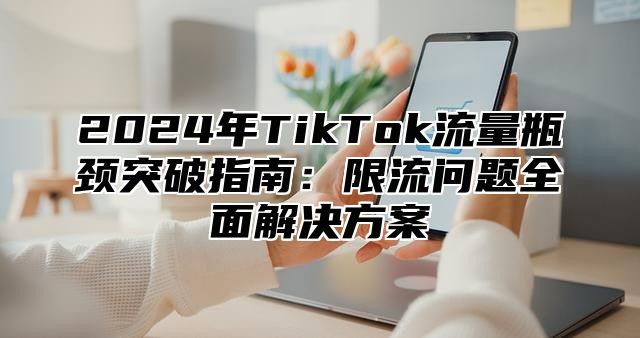 2024年TikTok流量瓶颈突破指南：限流问题全面解决方案