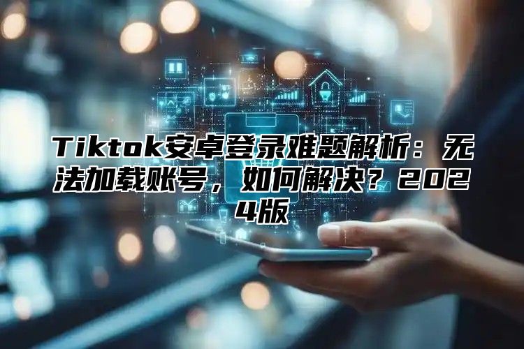 Tiktok安卓登录难题解析：无法加载账号，如何解决？2024版