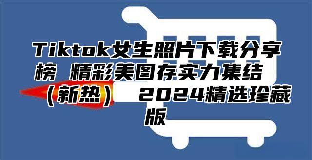 Tiktok女生照片下载分享榜 精彩美图存实力集结 （新热） 2024精选珍藏版