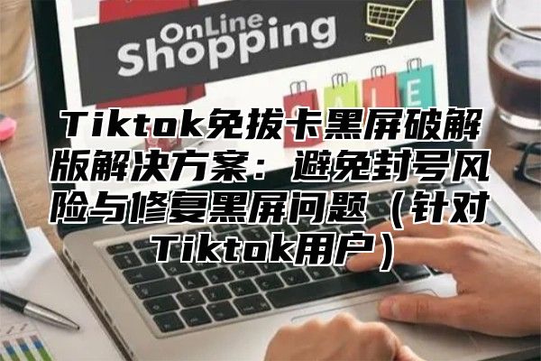 Tiktok免拔卡黑屏破解版解决方案：避免封号风险与修复黑屏问题（针对Tiktok用户）