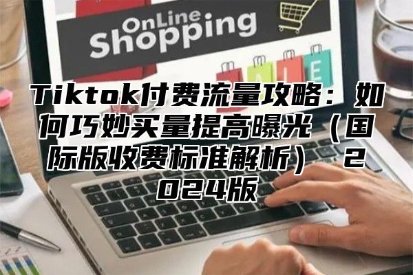 Tiktok付费流量攻略：如何巧妙买量提高曝光（国际版收费标准解析） 2024版