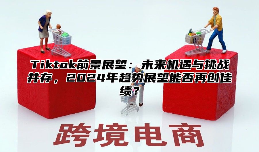 Tiktok前景展望：未来机遇与挑战并存，2024年趋势展望能否再创佳绩？