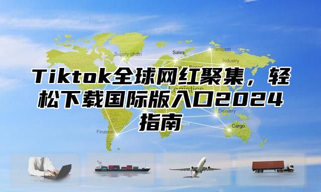 Tiktok全球网红聚集，轻松下载国际版入口2024指南