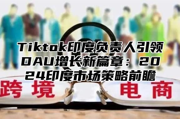 Tiktok印度负责人引领DAU增长新篇章：2024印度市场策略前瞻