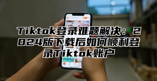 Tiktok登录难题解决：2024版下载后如何顺利登录Tiktok账户