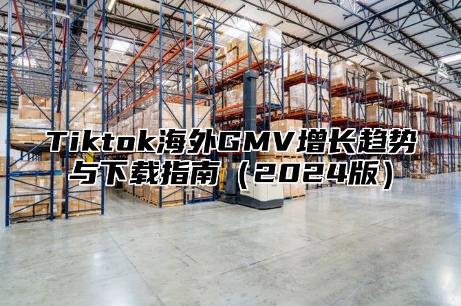 Tiktok海外GMV增长趋势与下载指南（2024版）