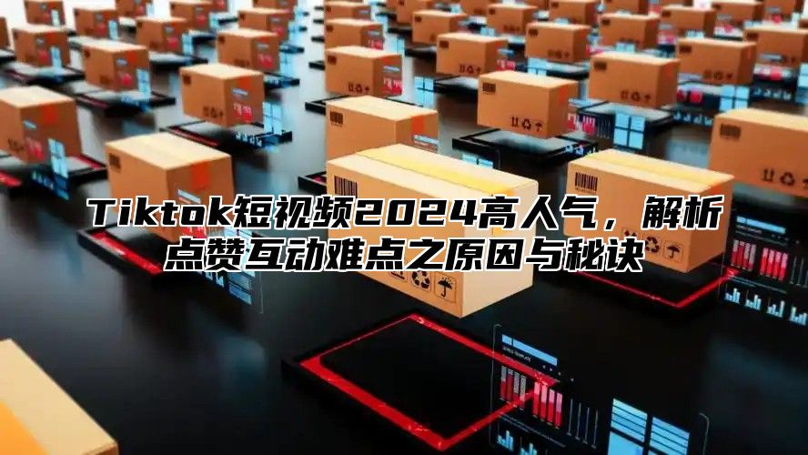 Tiktok短视频2024高人气，解析点赞互动难点之原因与秘诀