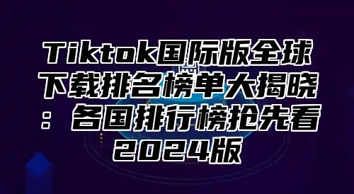 Tiktok国际版全球下载排名榜单大揭晓：各国排行榜抢先看2024版