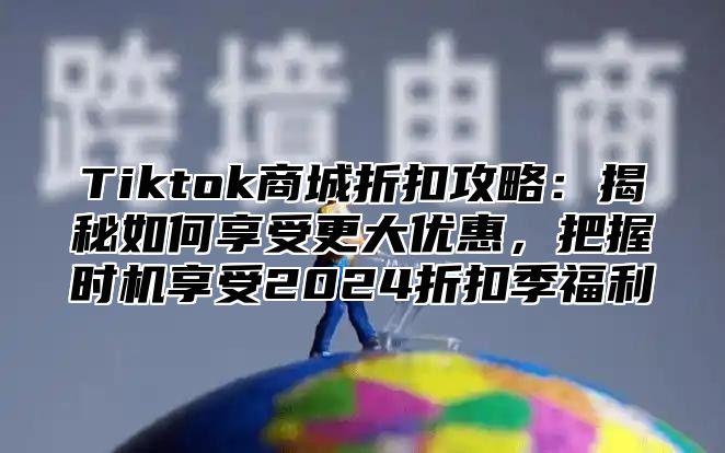 Tiktok商城折扣攻略：揭秘如何享受更大优惠，把握时机享受2024折扣季福利