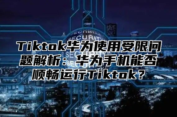 Tiktok华为使用受限问题解析：华为手机能否顺畅运行Tiktok？