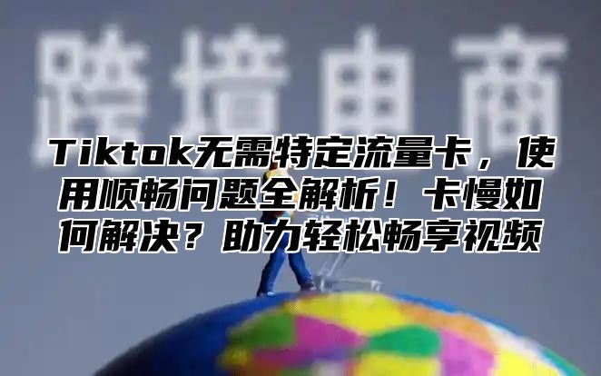 Tiktok无需特定流量卡，使用顺畅问题全解析！卡慢如何解决？助力轻松畅享视频