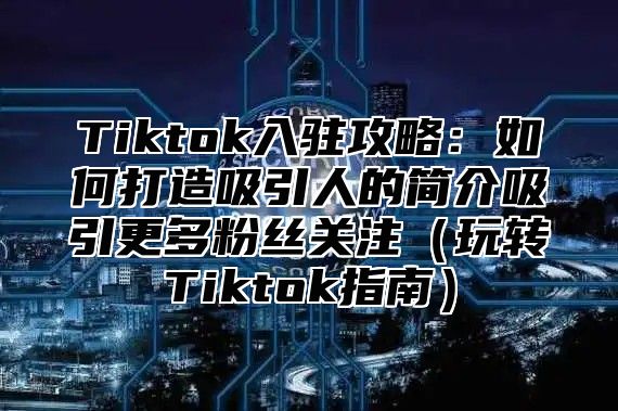 Tiktok入驻攻略：如何打造吸引人的简介吸引更多粉丝关注（玩转Tiktok指南）