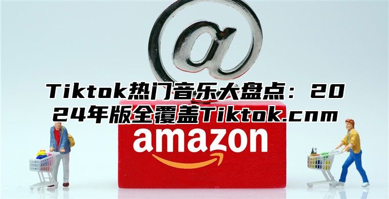 Tiktok热门音乐大盘点：2024年版全覆盖Tiktok.cnm