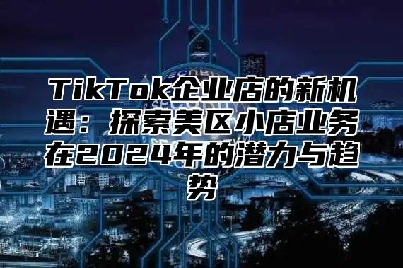 TikTok企业店的新机遇：探索美区小店业务在2024年的潜力与趋势