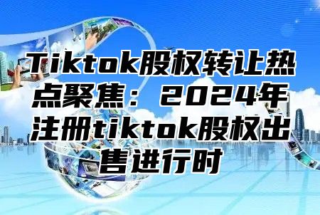 Tiktok股权转让热点聚焦：2024年注册tiktok股权出售进行时