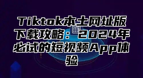 Tiktok本土网址版下载攻略：2024年必试的短视频App体验