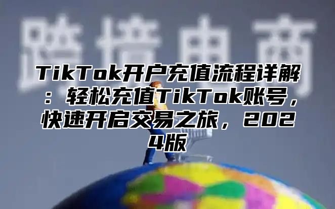 TikTok开户充值流程详解：轻松充值TikTok账号，快速开启交易之旅，2024版