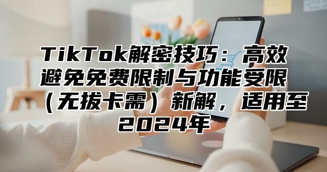 TikTok解密技巧：高效避免免费限制与功能受限（无拔卡需）新解，适用至2024年