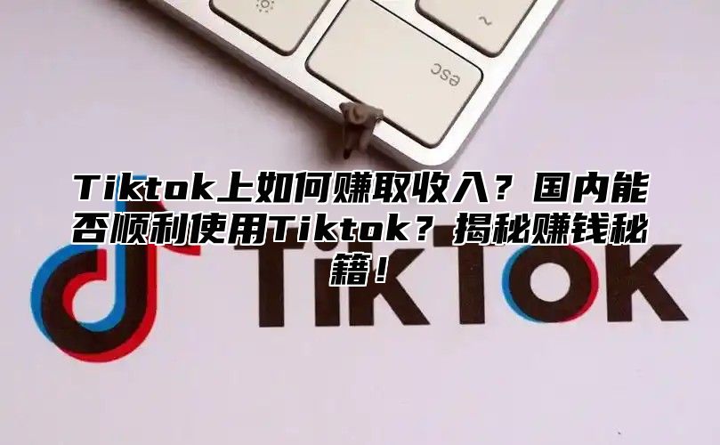 Tiktok上如何赚取收入？国内能否顺利使用Tiktok？揭秘赚钱秘籍！