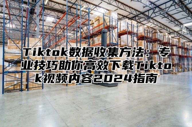 Tiktok数据收集方法：专业技巧助你高效下载Tiktok视频内容2024指南