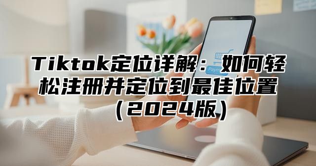 Tiktok定位详解：如何轻松注册并定位到最佳位置（2024版）