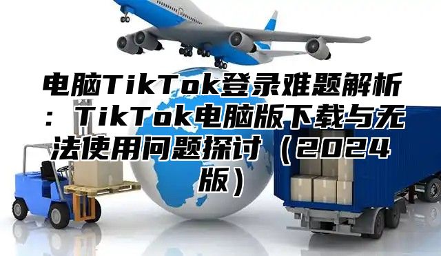 电脑TikTok登录难题解析：TikTok电脑版下载与无法使用问题探讨（2024版）