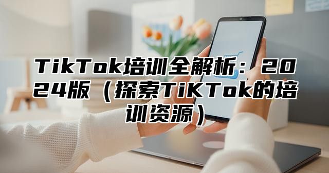 TikTok培训全解析：2024版（探索TiKTok的培训资源）