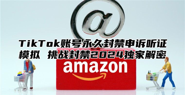 TikTok账号永久封禁申诉听证模拟 挑战封禁2024独家解密