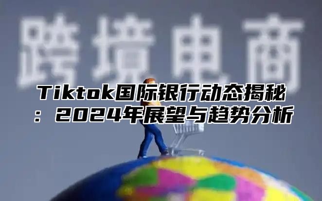 Tiktok国际银行动态揭秘：2024年展望与趋势分析