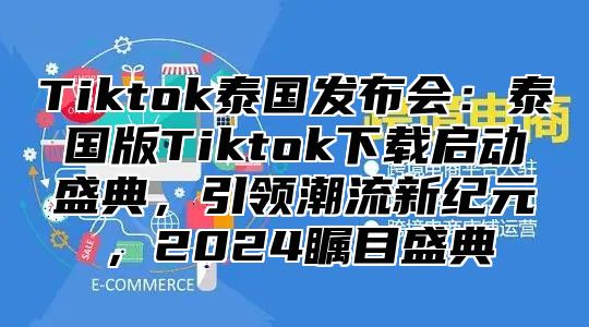 Tiktok泰国发布会：泰国版Tiktok下载启动盛典，引领潮流新纪元，2024瞩目盛典