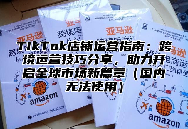 TikTok店铺运营指南：跨境运营技巧分享，助力开启全球市场新篇章（国内无法使用）