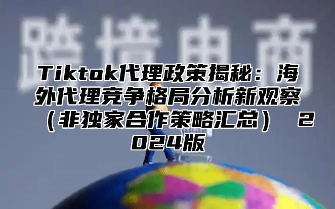 Tiktok代理政策揭秘：海外代理竞争格局分析新观察（非独家合作策略汇总） 2024版