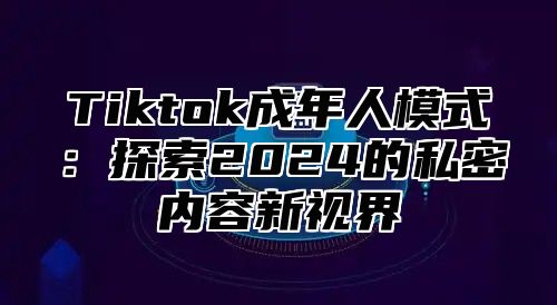 Tiktok成年人模式：探索2024的私密内容新视界