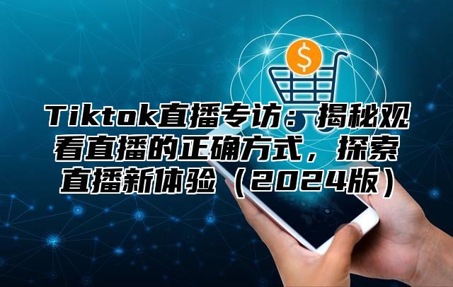 Tiktok直播专访：揭秘观看直播的正确方式，探索直播新体验（2024版）