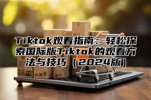 Tiktok观看指南：轻松探索国际版Tiktok的观看方法与技巧（2024版）