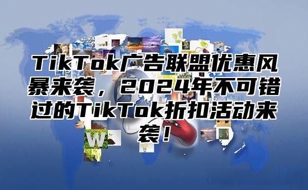 TikTok广告联盟优惠风暴来袭，2024年不可错过的TikTok折扣活动来袭！