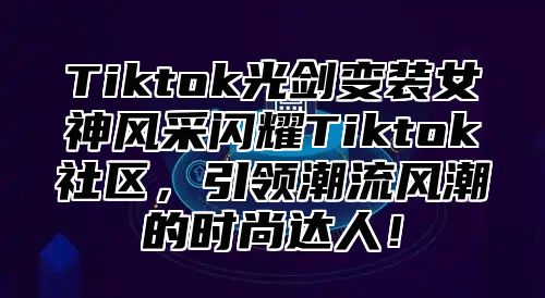 Tiktok光剑变装女神风采闪耀Tiktok社区，引领潮流风潮的时尚达人！