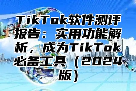 TikTok软件测评报告：实用功能解析，成为TikTok必备工具（2024版）