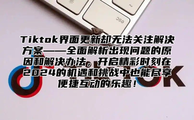 Tiktok界面更新却无法关注解决方案——全面解析出现问题的原因和解决办法，开启精彩时刻在2024的机遇和挑战中也能尽享便捷互动的乐趣！