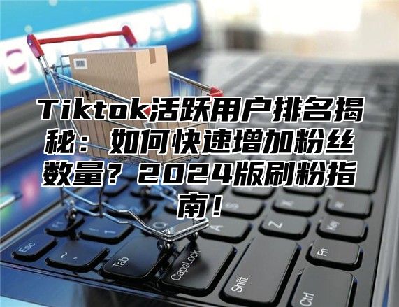 Tiktok活跃用户排名揭秘：如何快速增加粉丝数量？2024版刷粉指南！